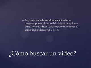    Le pones en la barra donde está la lupa,
        después pones el título del video que quieras
        buscar y te saldrán varias opciones y pones el
        video que quieras ver y listo.




¿Cómo buscar un video?
 