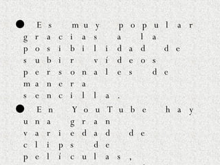 ●   Es muy popular gracias a la posibilidad de subir vídeos personales de manera sencilla.  ●   En YouTube hay una gran variedad de clips de películas, programas de televisión, vídeos musicales, y vídeos caseros. ●   Se  pueden   poner  enlaces de You Tube en  blogs  y sitios web  personales  usando APIs o copiando  cierto  código HTML. 