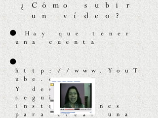 ¿Cómo subir un vídeo? ●  Hay que tener una cuenta ●  http://www.YouTube.com Y después seguir las instrucciones para crear una cuenta y para subir los vídeos. 