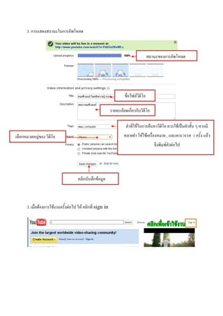 3. การแสดงสถานะในการอัพโหลด



                                                                                      สถานะของการอัพโหลด




                                                                     ชื่อไฟล์วิดีโอ

                                                            รายละเอียดเกี่ยวกับวิดีโอ

                                                                      คาที่ใช้ในการค้นหาวิดีโอ ควรใช้เป็นคาสั้น ๆ หากมี
เลือกหมวดหมู่ของ วิดีโอ                                             หลายคา ให้ใช้เครื่องหมาย , และเคาะวรรค 1 ครั้ง แล้ว
                                                                                         จึงพิมพ์คาต่อไป




                                      คลิกบันทึกข้อมูล



      3. เมื่อต้องการใช้งานครั้งต่อไป ให้ คลิกที่ sign in
 