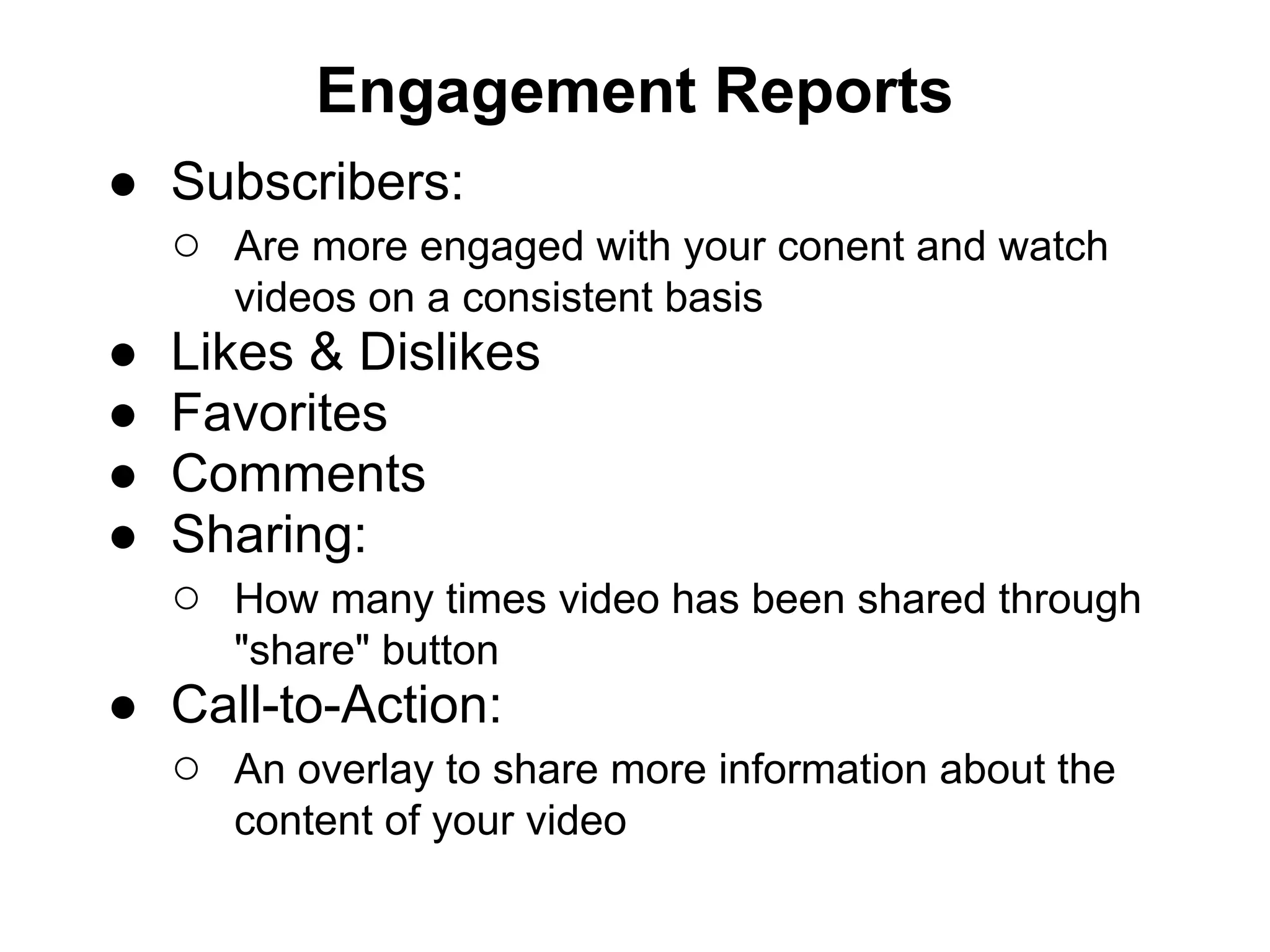 Engagement Reports
● Subscribers:
  ○ Are more engaged with your conent and watch
       videos on a consistent basis
●   Likes & Dislikes
●   Favorites
●   Comments
●   Sharing:
    ○ How many times video has been shared through
       "share" button
● Call-to-Action:
  ○ An overlay to share more information about the
       content of your video
 