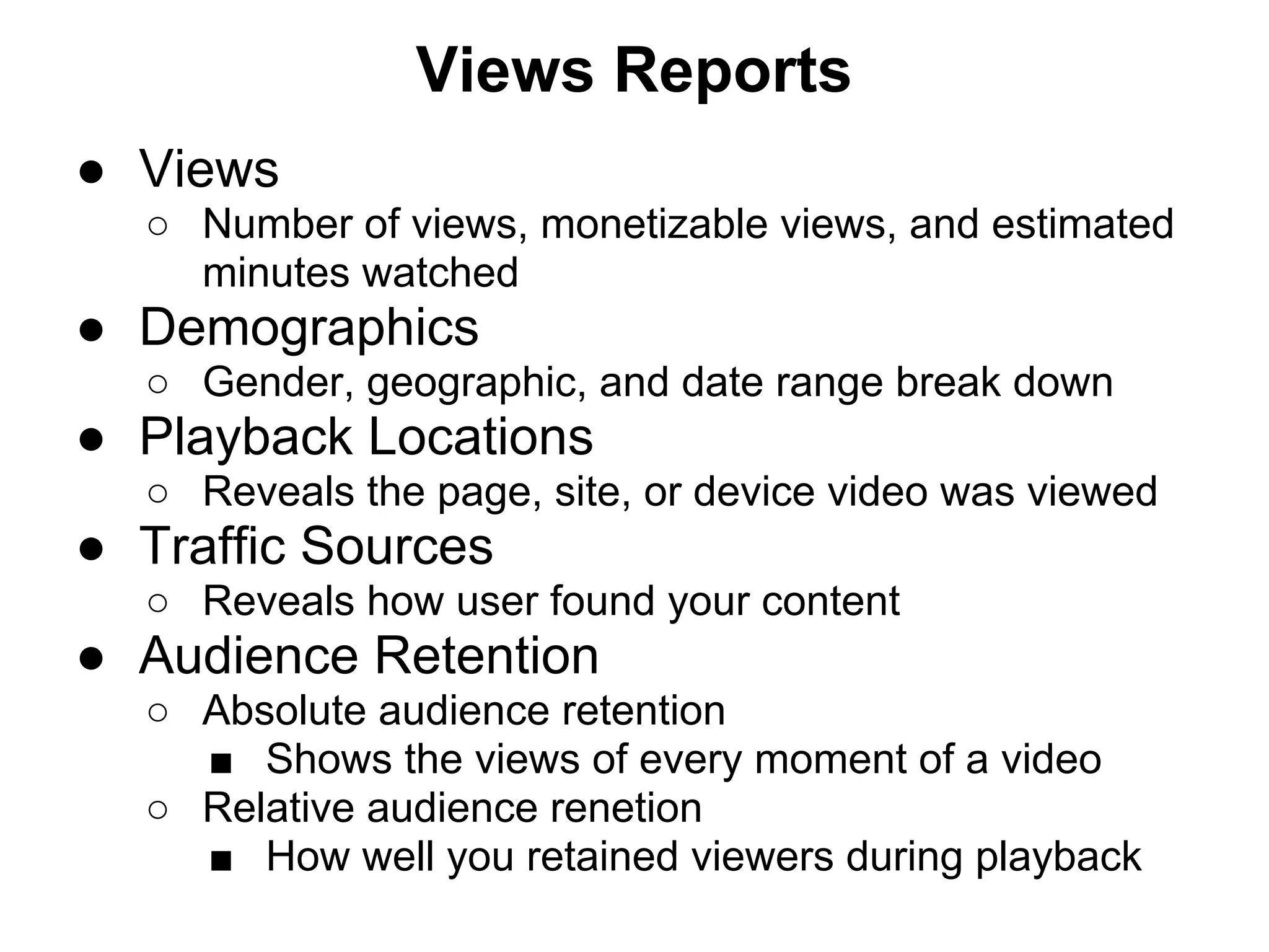 Views Reports
● Views
  ○ Number of views, monetizable views, and estimated
    minutes watched
● Demographics
  ○ Gender, geographic, and date range break down
● Playback Locations
  ○ Reveals the page, site, or device video was viewed
● Traffic Sources
  ○ Reveals how user found your content
● Audience Retention
  ○ Absolute audience retention
    ■ Shows the views of every moment of a video
  ○ Relative audience renetion
    ■ How well you retained viewers during playback
 