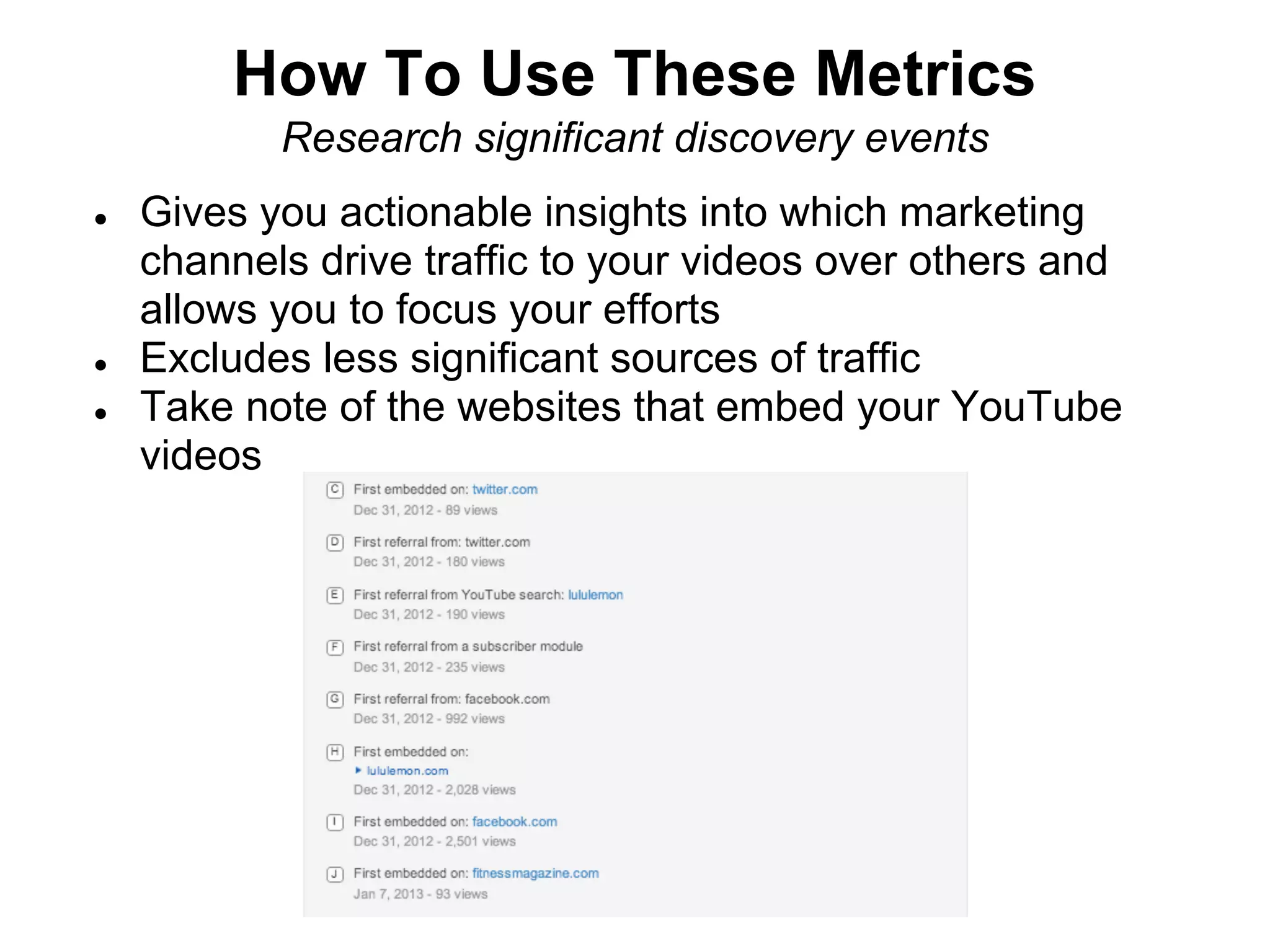 How To Use These Metrics
           Research significant discovery events
●   Gives you actionable insights into which marketing
    channels drive traffic to your videos over others and
    allows you to focus your efforts
●   Excludes less significant sources of traffic
●   Take note of the websites that embed your YouTube
    videos
 