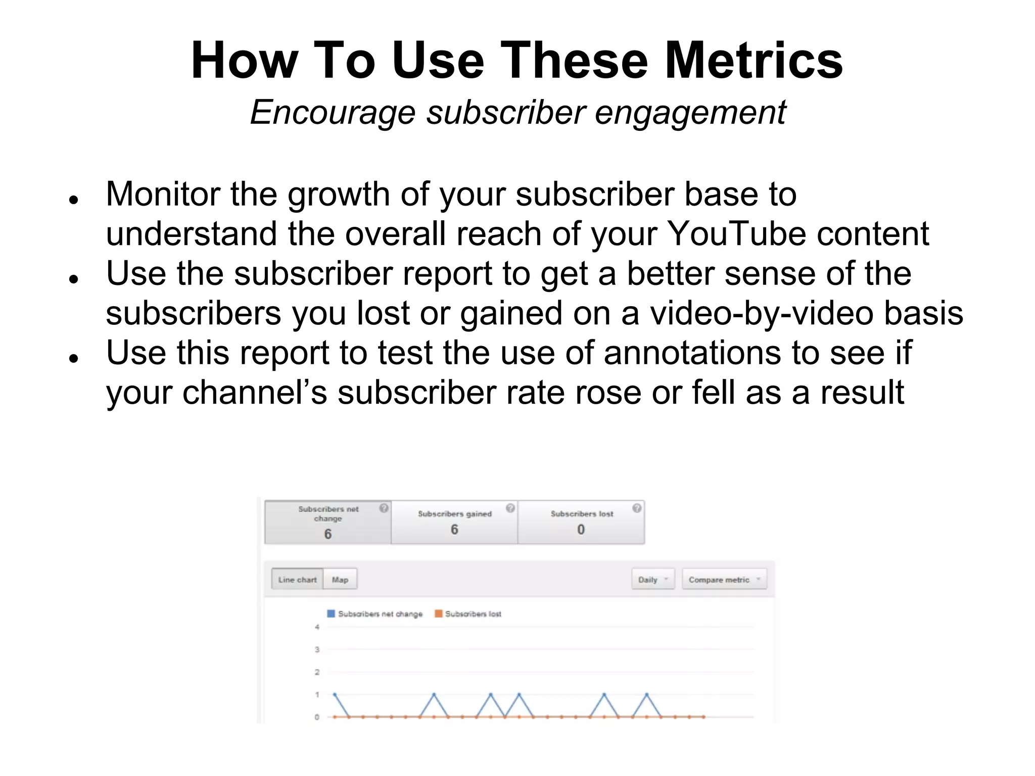 How To Use These Metrics
             Encourage subscriber engagement

●   Monitor the growth of your subscriber base to
    understand the overall reach of your YouTube content
●   Use the subscriber report to get a better sense of the
    subscribers you lost or gained on a video-by-video basis
●   Use this report to test the use of annotations to see if
    your channel’s subscriber rate rose or fell as a result
 