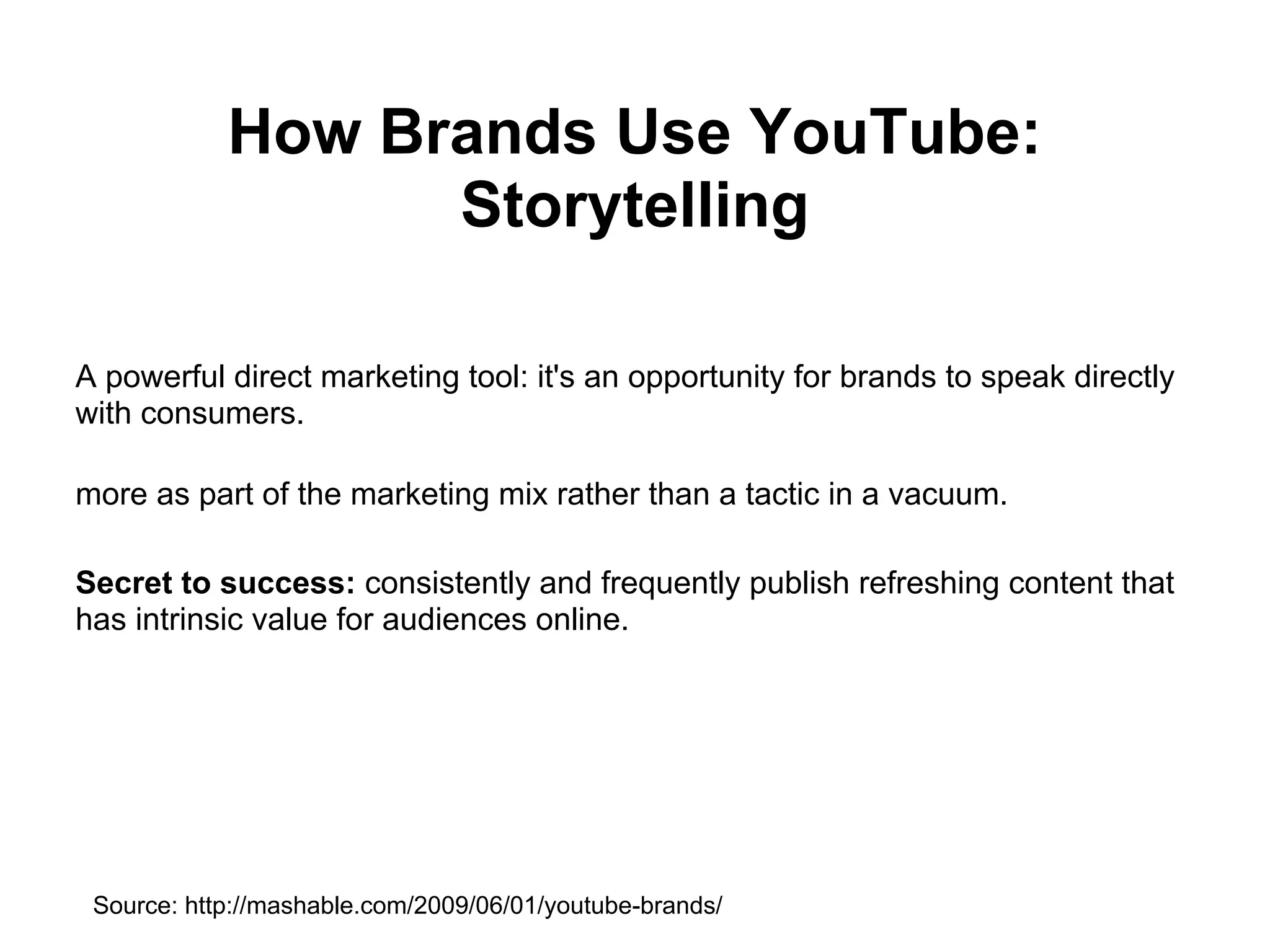 How Brands Use YouTube:
                  Storytelling

A powerful direct marketing tool: it's an opportunity for brands to speak directly
with consumers.

more as part of the marketing mix rather than a tactic in a vacuum.

Secret to success: consistently and frequently publish refreshing content that
has intrinsic value for audiences online.




 Source: http://mashable.com/2009/06/01/youtube-brands/
 