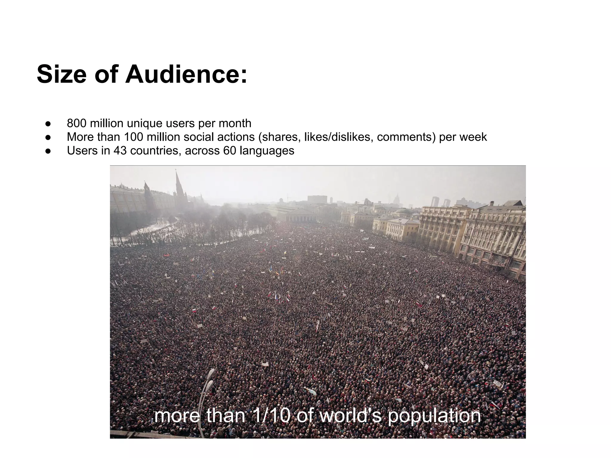 Size of Audience:
●   800 million unique users per month
●   More than 100 million social actions (shares, likes/dislikes, comments) per week
●   Users in 43 countries, across 60 languages




                    more than 1/10 of world's population
 
