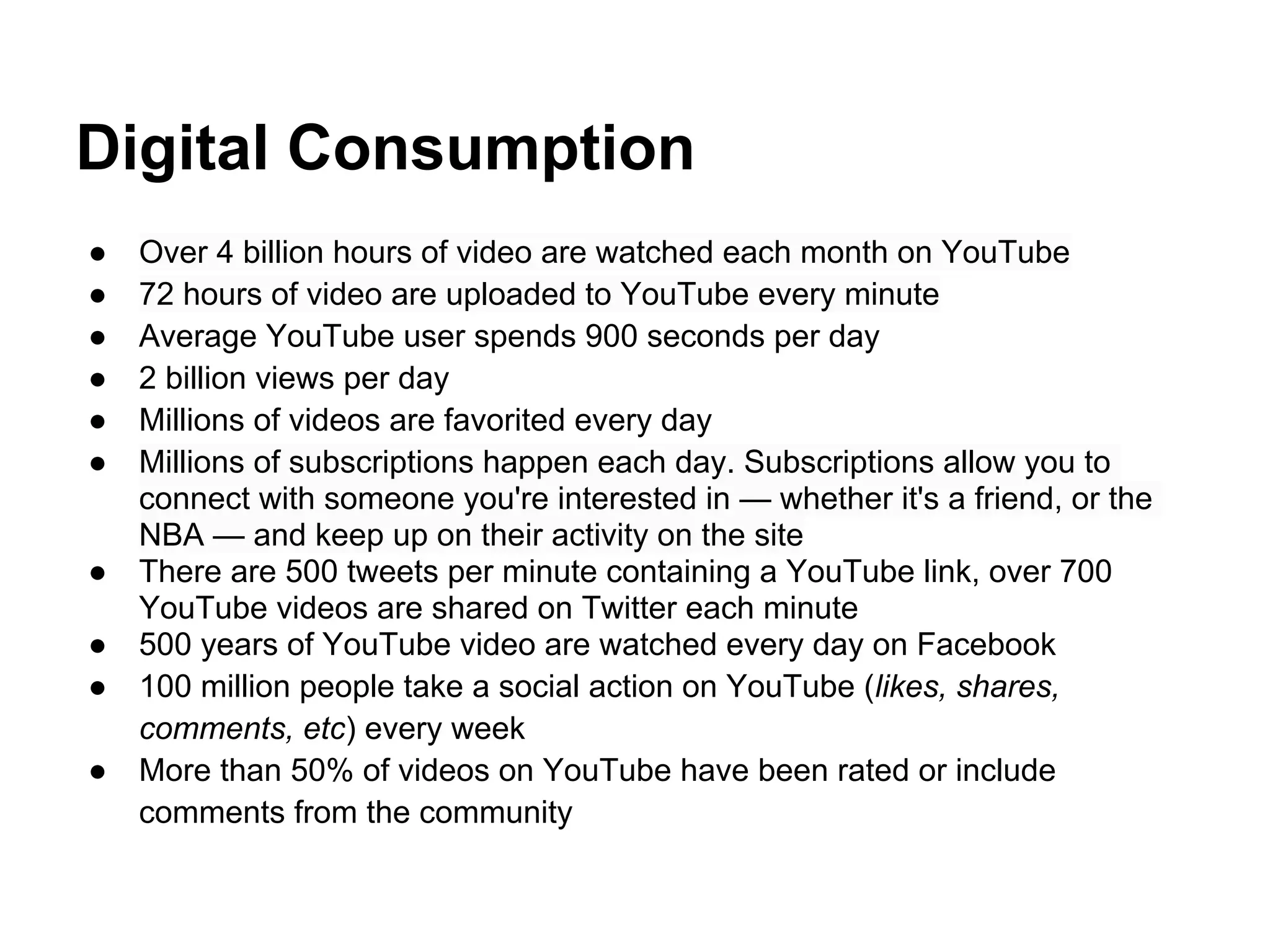 Digital Consumption
●   Over 4 billion hours of video are watched each month on YouTube
●   72 hours of video are uploaded to YouTube every minute
●   Average YouTube user spends 900 seconds per day
●   2 billion views per day
●   Millions of videos are favorited every day
●   Millions of subscriptions happen each day. Subscriptions allow you to
    connect with someone you're interested in — whether it's a friend, or the
    NBA — and keep up on their activity on the site
●   There are 500 tweets per minute containing a YouTube link, over 700
    YouTube videos are shared on Twitter each minute
●   500 years of YouTube video are watched every day on Facebook
●   100 million people take a social action on YouTube (likes, shares,
    comments, etc) every week
●   More than 50% of videos on YouTube have been rated or include
    comments from the community
 