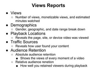Views Reports
● Views
  ○ Number of views, monetizable views, and estimated
    minutes watched
● Demographics
  ○ Gender, geographic, and date range break down
● Playback Locations
  ○ Reveals the page, site, or device video was viewed
● Traffic Sources
  ○ Reveals how user found your content
● Audience Retention
  ○ Absolute audience retention
    ■ Shows the views of every moment of a video
  ○ Relative audience renetion
    ■ How well you retained viewers during playback
 