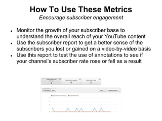 How To Use These Metrics
             Encourage subscriber engagement

●   Monitor the growth of your subscriber base to
    understand the overall reach of your YouTube content
●   Use the subscriber report to get a better sense of the
    subscribers you lost or gained on a video-by-video basis
●   Use this report to test the use of annotations to see if
    your channel’s subscriber rate rose or fell as a result
 