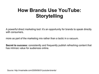 How Brands Use YouTube:
                  Storytelling

A powerful direct marketing tool: it's an opportunity for brands to speak directly
with consumers.

more as part of the marketing mix rather than a tactic in a vacuum.

Secret to success: consistently and frequently publish refreshing content that
has intrinsic value for audiences online.




 Source: http://mashable.com/2009/06/01/youtube-brands/
 