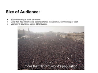 Size of Audience:
●   800 million unique users per month
●   More than 100 million social actions (shares, likes/dislikes, comments) per week
●   Users in 43 countries, across 60 languages




                    more than 1/10 of world's population
 