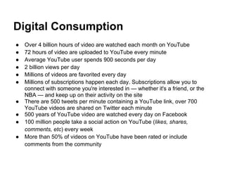 Digital Consumption
●   Over 4 billion hours of video are watched each month on YouTube
●   72 hours of video are uploaded to YouTube every minute
●   Average YouTube user spends 900 seconds per day
●   2 billion views per day
●   Millions of videos are favorited every day
●   Millions of subscriptions happen each day. Subscriptions allow you to
    connect with someone you're interested in — whether it's a friend, or the
    NBA — and keep up on their activity on the site
●   There are 500 tweets per minute containing a YouTube link, over 700
    YouTube videos are shared on Twitter each minute
●   500 years of YouTube video are watched every day on Facebook
●   100 million people take a social action on YouTube (likes, shares,
    comments, etc) every week
●   More than 50% of videos on YouTube have been rated or include
    comments from the community
 