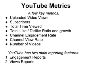 YouTube Metrics
               A few key metrics:
●   Uploaded Video Views
●   Subscribers
●   Total Time Viewed
●   Total Like / Dislike Ratio and growth
●   Channel Engagement Rate
●   Channel View Rate
●   Number of Videos

 YouTube has two main reporting features:
1. Engagement Reports
2. Views Reports
 