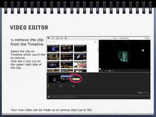 VIDEO EDITOR

To remove the clip
from the Timeline:
Select the clip on
Timeline which you’d like
to remove.
click the x icon (x) on
the upper right side of
the clip.




Your new video can be made up of various clips (up to 50)
 
