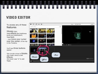 VIDEO EDITOR
To access any of these
features:
 Rotate clips;
 Add effects like brightness
levels and stabilization;
 Add text;
     move your cursor
.. just
over the center of the clip
in the Timeline.


You'll see   three buttons
appear:

•the circular arrow to Rotate;
•the magic wand to add                              Text
Effects;                         Rotate
•the lower case "a" to add
                                          Effects
Text.
 