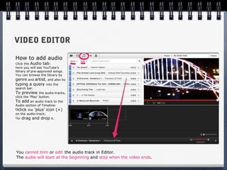 VIDEO EDITOR

How to add audio
Click the Audio tab:
here you will see YouTube’s
library of pre-approved songs.
You can browse the library by
genre and artist, and also by
typing a query      into the
search bar.
To preview       the audio-tracks,
click the 'Play' button.
To add an audio track to the
Audio section of Timeline:
  click the 'plus' icon (+)
on the audio-track;
 or drag and drop it.




You cannot trim or edit the audio track in Editor.
The audio will start at the beginning and stop when the video ends.
 