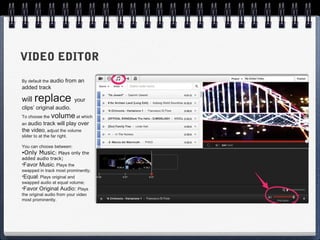VIDEO EDITOR
By default the audio      from an
added track

will replace                  your
clips’ original audio.
To choose the    volume at which
an audio track will play over
the video, adjust the volume
slider to at the far right.

You can choose between:
•Only Music: Plays only the
added audio track;
•Favor Music: Plays the
swapped in track most prominently;
•Equal: Plays original and
swapped audio at equal volume;
•Favor Original Audio: Plays
the original audio from your video
most prominently.
 