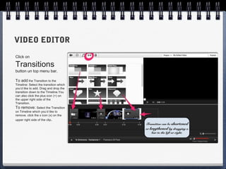 VIDEO EDITOR
Click on

Transitions
button un top menu bar.

To add the Transition to the
Timeline: Select the transition which
you’d like to add. Drag and drop the
transition down to the Timeline.You
can also click the plus icon (+) on
the upper right side of the
Transition.
To remove: Select the Transition
on Timeline which you’d like to
remove. click the x icon (x) on the
upper right side of the clip.
                                        Transition can be shortened
                                        or lengthened by dragging a
                                            bar to the left or right.
 