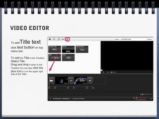VIDEO EDITOR

To add    Title text
click text button on top
menu bar.

To add the Title to the Timeline:
Select Title :
Drag and drop it down to the
Timeline.You can also click the
plus icon (+) on the upper right
side of the Tittle.
 