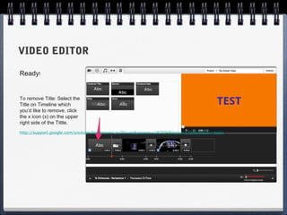 VIDEO EDITOR

Ready!


To remove Title: Select the
Title on Timeline which
you’d like to remove. click
the x icon (x) on the upper
right side of the Tittle.
http://support.google.com/youtube/bin/answer.py?hl=en&answer=187594&topic=1739639&ctx=topic
 
