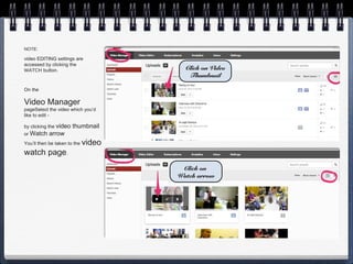 NOTE:

video EDITING settings are
accessed by clicking the
WATCH button.                           Click on Video
                                         Thumbnail

On the

Video Manager
pageSelect the video which you’d
like to edit -

by clicking the video   thumbnail
or Watch    arrow
You’ll then be taken to the   video
watch page.
                                       Click on
                                      Watch arrow
 