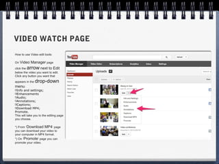 VIDEO WATCH PAGE
How to use Video edit tools:

On Video    Manager page
click thearrow     next to Edit
below the video you want to edit.
Click any button you want that
appears in the   drop-down
menu:
 Info and settings;
 Enhancements
 Audio;
 Annotations;
 Captions;
 Download MP4;
Promote.
This will take you to the editing page
you choose.

*) From ‘Download MP4‘ page
you can download your video to
your computer in MP4 format.
*) On ‘Promote’ page you can
promote your video.
 