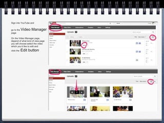 Sign into YouTube and


go to the     Video Manager
page

On the Video Manager page,
depend of what kind of view page
you will choose:select the video
which you’d like to edit and
click the ‘   Edit button’
 