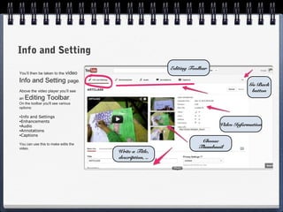 Info and Setting
                                                        Editing Toolbar
You’ll then be taken to the   video
Info and Setting page.
                                                                                     Go Back
Above the video player you’ll see                                                     button
an   Editing Toolbar.
On the toolbar you'll see various
options:

•Infoand Settings
•Enhancements
•Audio                                                                    Video Information
•Annotations
•Captions

                                                                    Choose
You can use this to make edits the
video.                                                             Thumbnail
                                      Write a Title,
                                      description, ..
 