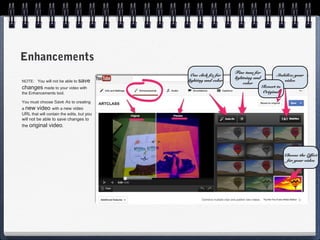 Enhancements
                                                                Fine tune for
                                            One click fix for                          Stabilize your
                                                                lightning and
NOTE: You will not be able to save         lighting and color
                                                                    color
                                                                                           video
changes made to your video with                                                 Revert to
the Enhancements tool.                                                          Original

You must choose Save As to creating
a new video with a new video
URL that will contain the edits, but you
will not be able to save changes to
the original video.




                                                                                           Choose the Effect
                                                                                            for your video
 