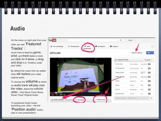 Audio
On the menu on right side from your
         ’Featured
video you see

Tracks’ :
music here is listed by genre,
artist, and track.Select a track
and click on it twice, or drag
and drop it on Timeline under
your video.

By default the music from an added
track will replace your video
original audio.
To choose the     volume at which
an audio  track will play over
the video, adjust the volume
slider : Only Music,Favor Music,
Equal, Favor Original Audio.


To positioned Audio tracks
according your video - clik the
‘Position audio’ button
(see in next presentation)
 
