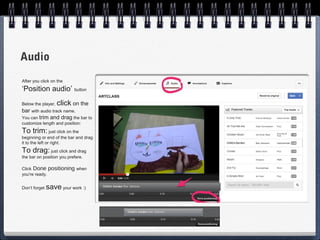 Audio
After you click on the
‘Position audio’ button
Below the player,   click on the
bar with audio track name.
You can trim and drag the bar to
customize length and position:
To trim: just click on the
beginning or end of the bar and drag
it to the left or right.
To drag: just click and drag
the bar on position you prefere.

Click Done positioning when
you're ready.


Don’t forget   save your work :)
 