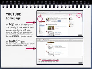 YOUTUBE
homepage
On   top part of the homepage:
 On the right side, there is your
account info.On the left side,
there are list of:Your activitiesWatch
laterWatch historyPlaylistsSubscriptions...
On the   middle: Upload buton.

On   bottom part:
 Choose your LanguageChoose your content
locationChoose your safety mode
 