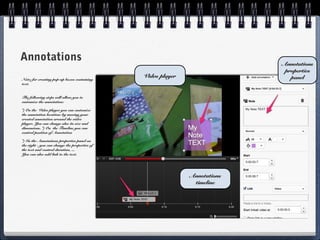 Annotations                                                                 Annotations
                                                                             properties
                                               Video player                    panel
Note: for creating pop-up boxes containing
text.


The following steps will allow you to
customize the annotation:

*) On the Video player you can customize
the annotation location: by moving your
created annotation around the video
player. You can change also its size and
dimensions. *) On the Timeline you can
control position of Annotation

*) In the Annotations properties panel on
the right - you can change the properties of
the text and control duration, ...
You can also add link to the text.




                                                              Annotations
                                                               timeline
 