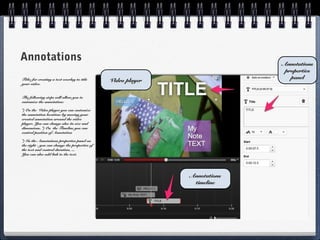 Annotations                                                                 Annotations
                                                                             properties
                                                                               panel
Title: for creating a text overlay to title    Video player
your video.


The following steps will allow you to
customize the annotation:

*) On the Video player you can customize
the annotation location: by moving your
created annotation around the video
player. You can change also its size and
dimensions. *) On the Timeline you can
control position of Annotation

*) In the Annotations properties panel on
the right - you can change the properties of
the text and control duration, ...
You can also add link to the text.




                                                              Annotations
                                                               timeline
 