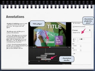 Annotations                                                                 Annotations
                                                                             properties
                                                                               panel
Spotlight: for highlighting areas in a video   Video player
- when the user moves the mouse over
these areas - the text you enter will
appear.


The following steps will allow you to
customize the annotation:

*) On the Video player you can customize
the annotation location: by moving your
created annotation around the video
player. You can change also its size and
dimensions. *) On the Timeline you can
control position of Annotation

*) In the Annotations properties panel on
the right - you can change the properties of
the text and control duration, ...
You can also add link to the text.




                                                              Annotations
                                                               timeline
 