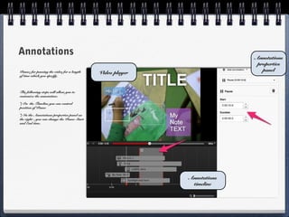Annotations                                                               Annotations
                                                                           properties
                                                                             panel
Pause: for pausing the video for a length    Video player
of time which you specify.



The following steps will allow you to
customize the annotation:

*) On the Timeline you can control
position of Pause

*) In the Annotations properties panel on
the right - you can change the Pause Start
and End time.




                                                            Annotations
                                                             timeline
 