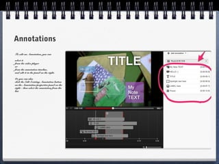Annotations
To edit an Annotation, you can

select it
from the video player
or
from the annotation timeline,
and edit it in the panel on the right.

Or you can also
click the Edit Existing Annotation button
on the Annotation properties panel on the
right - then select the annotation from the
list.
 