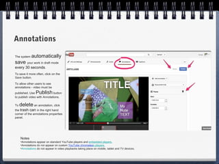Annotations

The system   automatically
save your work in draft mode
every 30 seconds.
To save it more often, click on the
Save button.

To allow other users to see
annotations - video must be
published. Use   Publish     button
to publish video with Annotations.

To   delete an annotation, click
the trash can in the right hand
corner of the annotations properties
panel.




     Notes
     •Annotations appear on standard YouTube players and embedded players.
     •Annotations do not appear on custom YouTube chromeless players.
     •Annotations do not appear in video playbacks taking place on mobile, tablet and TV devices.
 
