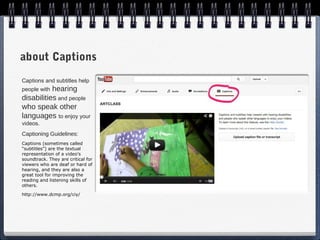 about Captions
Captions and subtitles help
people withhearing
disabilities and people
who speak other
languages to enjoy your
videos.
Captioning Guidelines:
Captions (sometimes called
“subtitles”) are the textual
representation of a video's
soundtrack. They are critical for
viewers who are deaf or hard of
hearing, and they are also a
great tool for improving the
reading and listening skills of
others.

http://www.dcmp.org/ciy/
 