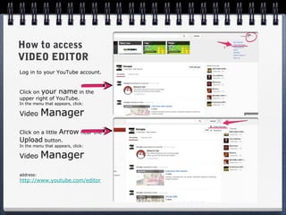 How to access
VIDEO EDITOR
Log in to your YouTube account.


Click on your name in the
upper right of YouTube.
In the menu that appears, click:

Video      Manager
Click on a little   Arrow near the
Upload button.
In the menu that appears, click:

Video      Manager
address:
http://www.youtube.com/editor
 