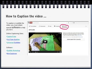 How to Caption the video ...
To caption or subtitle the
video, you must obtain
special software to help
you do it.

Online Captioning Sites:
•CaptionTube
•YouTube Subtitler
•Universal Subtitles


Software:
•Subtitle Workshop
•MovCaptioner
 