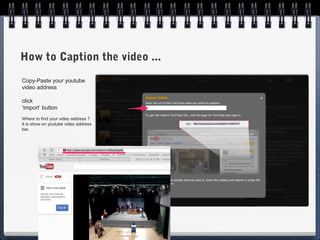 How to Caption the video ...
Copy-Paste your youtube
video address

click
‘Import’ button
Where to find your video address ?
It is show on youtube video address
bar.
 