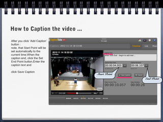 How to Caption the video ...
After you click ‘Add Caption’
button :
note, that Start Point will be
set automatically to the
current time.When the
caption end, click the Set
End Point button.Enter the
caption text and

click Save Caption
                                 Start Point
                                               End Point
 