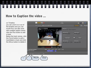 How to Caption the video ...
on Timeline:
you can zoom in or out of
the timeline and you can
scroll itYou can also work
with multiple caption tracks:
click the Plus button to add
a track
Below the track names, click
the Pencil button to edit a
trackSelect a track and click
the Minus button to delete it




                        +       -   Pencil   Zoom
 
