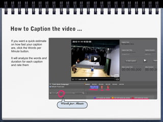 How to Caption the video ...
If you want a quick estimate
on how fast your caption
are, click the Words per
Minute button.

It will analyze the words and
duration for each caption
and rate them




                                Words per Minute
 