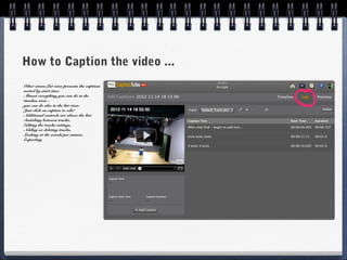 How to Caption the video ...
Other views:List view presents the captions
sorted by start time.
Almost everything you can do in the
timeline view -
you can do also in the list view.
Just click on caption to edit!
Additional controls are above the list:
Switching between tracks,
Editing the tracks settings,
Adding or deleting tracks,
Looking at the words per minute,
Exporting
 