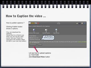How to Caption the video ...
How to publish captions ?

Clicking Publish button
shows 3 options:

 You can download the
captions,
 email them to a friend (use
when you are not the video                              Let Download
owner, but your friend is),                            SubViewer format
copy-paste into another editor
(to edit in your own text editor)




                                    Let see how to upload captions
                                    on YOUTUBE
                                    click Download Now button
 