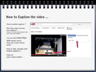 How to Caption the video ...
How to publish captions ?

Now! play video and see
your captions !
or go to YouTube watch page to see
your video with subtitles


You can add more         than
one caption tracks.
Only one of them will be
active.

How to Edit, Disable and
Enable captions ?

Click on
your tracks button
 