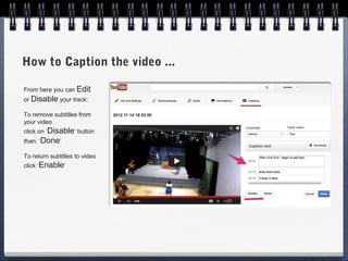 How to Caption the video ...

From here you can Edit
or Disable your track:

To remove subtitles from
your video
click on ‘Disable’ button
than: ‘Done’

To return subtitles to video
click ‘Enable’
 