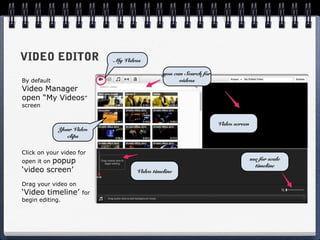 VIDEO EDITOR               My Videos

                                            you can Search for
By default                                        videos
Video Manager
open “My Videos”
screen


                                                                 Video screen
             Your Video
               clips

Click on your video for
        popup
open it on                                                                      use for scale
                                                                                  timeline
‘video screen’                    Video timeline

Drag your video on
‘Video timeline’     for
begin editing.
 
